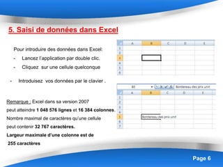 Page 6
5. Saisi de données dans Excel
Pour introduire des données dans Excel:
- Lancez l’application par double clic.
- Cliquez sur une cellule quelconque
- Introduisez vos données par le clavier .
Remarque : Excel dans sa version 2007
peut atteindre 1 048 576 lignes et 16 384 colonnes.
Nombre maximal de caractères qu’une cellule
peut contenir 32 767 caractères.
Largeur maximale d’une colonne est de
255 caractères
 