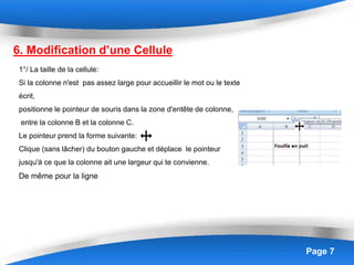 Page 7
6. Modification d’une Cellule
1°/ La taille de la cellule:
Si la colonne n'est pas assez large pour accueillir le mot ou le texte
écrit,
positionne le pointeur de souris dans la zone d'entête de colonne,
entre la colonne B et la colonne C.
Le pointeur prend la forme suivante:
Clique (sans lâcher) du bouton gauche et déplace le pointeur
jusqu'à ce que la colonne ait une largeur qui te convienne.
De même pour la ligne
 