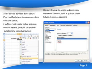 Page 8
2°/ Le type de données d’une cellule:
Pour modifier le type de données contenu
dans une cellule,
il suffit de rendre cette cellule active on
cliquant dedans , puis par clic droit on
aura le menu contextuel suivant :
Clic sur : Format de cellule un 2eme menu
contextuel s’affiche , dans le quel on choisit
le type de donnée approprié
 