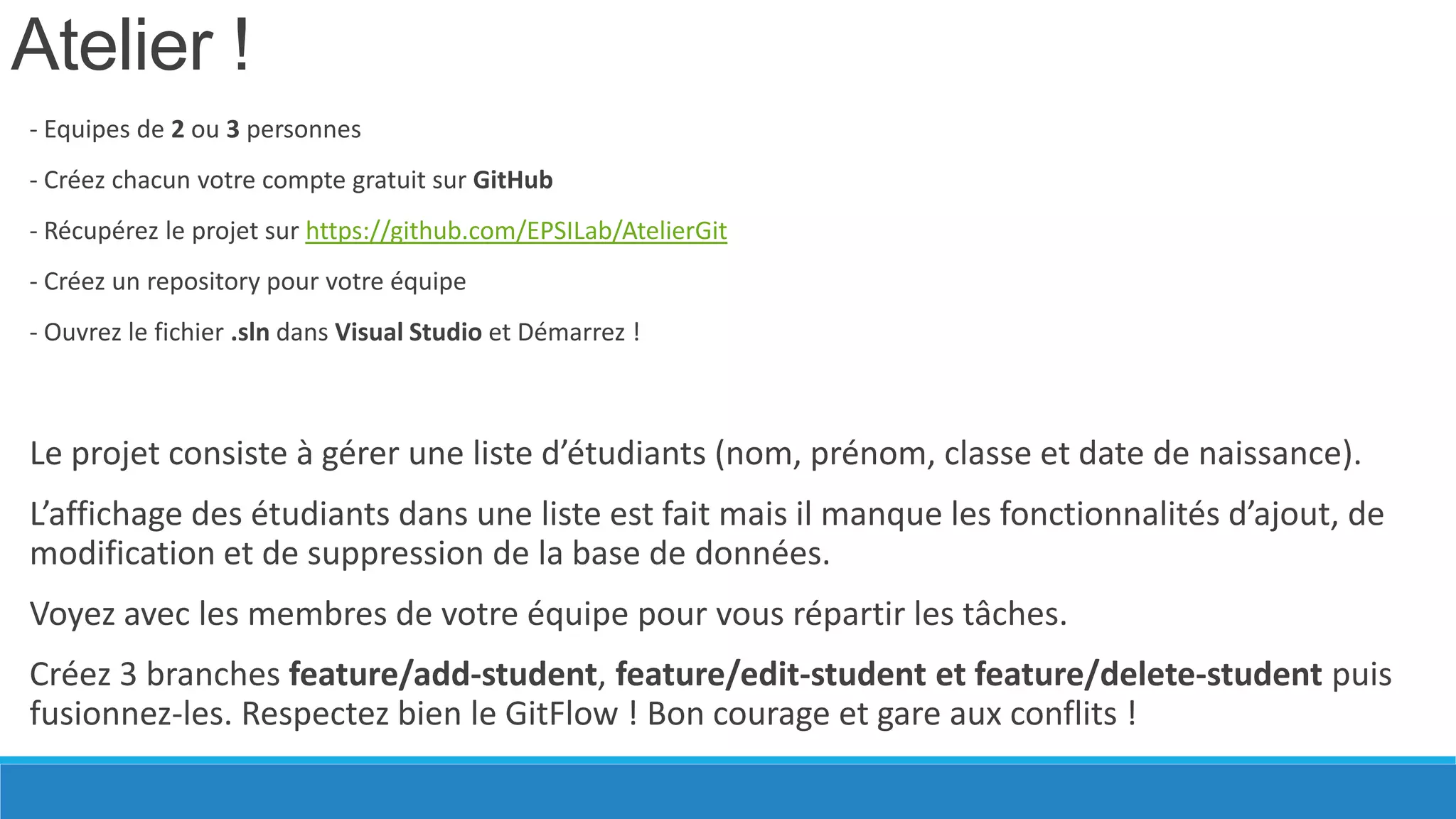 Atelier !
- Equipes de 2 ou 3 personnes
- Créez chacun votre compte gratuit sur GitHub
- Récupérez le projet sur https://github.com/EPSILab/AtelierGit

- Créez un repository pour votre équipe
- Ouvrez le fichier .sln dans Visual Studio et Démarrez !

Le projet consiste à gérer une liste d’étudiants (nom, prénom, classe et date de naissance).

L’affichage des étudiants dans une liste est fait mais il manque les fonctionnalités d’ajout, de
modification et de suppression de la base de données.
Voyez avec les membres de votre équipe pour vous répartir les tâches.
Créez 3 branches feature/add-student, feature/edit-student et feature/delete-student puis
fusionnez-les. Respectez bien le GitFlow ! Bon courage et gare aux conflits !

 