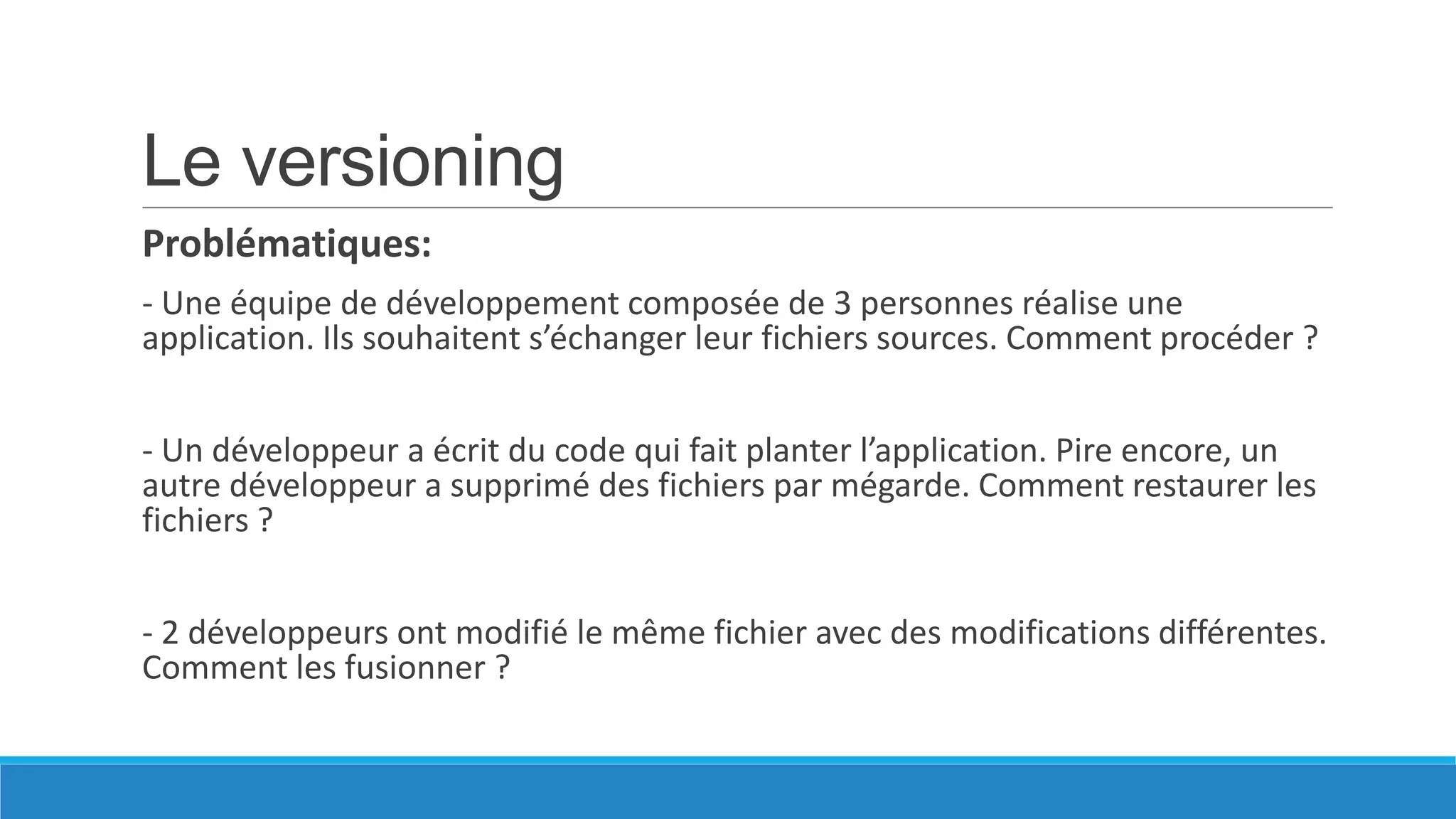 Le versioning
Problématiques:
- Une équipe de développement composée de 3 personnes réalise une
application. Ils souhaitent s’échanger leur fichiers sources. Comment procéder ?
- Un développeur a écrit du code qui fait planter l’application. Pire encore, un
autre développeur a supprimé des fichiers par mégarde. Comment restaurer les
fichiers ?
- 2 développeurs ont modifié le même fichier avec des modifications différentes.
Comment les fusionner ?

 