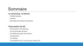 Sommaire
- Le versioning : la théorie
- Problématiques
- Intérêts
- Exemples de solutions existantes

- Présentation de Git
-

Présentation et historique
Les commandes de base
Les différents états d’un fichier
Les branches
Le GitFlow
Les plateformes où vous pouvez utiliser Git

 