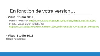 En fonction de votre version…
- Visual Studio 2012:
- Installer l’Update 4 http://www.microsoft.com/fr-fr/download/details.aspx?id=39305
- Installer Visual Studio Tools for Git
http://visualstudiogallery.msdn.microsoft.com/abafc7d6-dcaa-40f4-8a5e-d6724bdb980c

- Visual Studio 2013
Intégré nativement

 