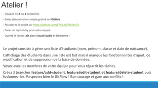 Atelier !
- Equipes de 2 ou 3 personnes
- Créez chacun votre compte gratuit sur GitHub
- Récupérez le projet sur https://github.com/EPSILab/AtelierGit

- Créez un repository pour votre équipe
- Ouvrez le fichier .sln dans Visual Studio et Démarrez !

Le projet consiste à gérer une liste d’étudiants (nom, prénom, classe et date de naissance).

L’affichage des étudiants dans une liste est fait mais il manque les fonctionnalités d’ajout, de
modification et de suppression de la base de données.
Voyez avec les membres de votre équipe pour vous répartir les tâches.
Créez 3 branches feature/add-student, feature/edit-student et feature/delete-student puis
fusionnez-les. Respectez bien le GitFlow ! Bon courage et gare aux conflits !

 