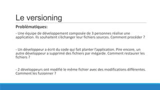 Le versioning
Problématiques:
- Une équipe de développement composée de 3 personnes réalise une
application. Ils souhaitent s’échanger leur fichiers sources. Comment procéder ?
- Un développeur a écrit du code qui fait planter l’application. Pire encore, un
autre développeur a supprimé des fichiers par mégarde. Comment restaurer les
fichiers ?
- 2 développeurs ont modifié le même fichier avec des modifications différentes.
Comment les fusionner ?

 