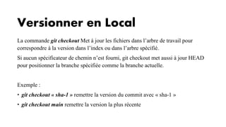 Versionner en Local
La commande git checkout Met à jour les fichiers dans l’arbre de travail pour
correspondre à la version dans l’index ou dans l’arbre spécifié.
Si aucun spécificateur de chemin n’est fourni, git checkout met aussi à jour HEAD
pour positionner la branche spécifiée comme la branche actuelle.
Exemple :
• git checkout « sha-1 » remettre la version du commit avec « sha-1 »
• git checkout main remettre la version la plus récente
 