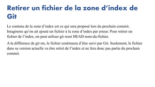 Retirer un fichier de la zone d’index de
Git
Le contenu de la zone d’index est ce qui sera proposé lors du prochain commit.
Imaginons qu’on ait ajouté un fichier à la zone d’index par erreur. Pour retirer un
fichier de l’index, on peut utiliser git reset HEAD nom-du-fichier.
A la différence de git rm, le fichier continuera d’être suivi par Git. Seulement, le fichier
dans sa version actuelle va être retiré de l’index et ne fera donc pas partie du prochain
commit.
 