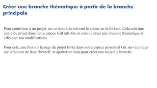 Créer une branche thématique à partir de la branche
principale
Pour contribuer à un projet, on va donc très souvent le copier en le forkant. Cela crée une
copie du projet dans notre espace GitHub. On va ensuite créer une branche thématique et
effectuer nos modifications.
Pour cela, une fois sur la page du projet forké dans notre espace personnel Git, on va cliquer
sur le bouton de liste “branch” et ajouter un nom pour créer une nouvelle branche.
 