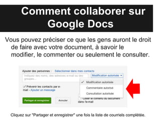 Comment collaborer sur
           Google Drive
Vous pouvez préciser ce que les gens auront le droit
  de faire avec votre document, à savoir le modifier,
  le commenter ou seulement le consulter.




  Cliquez sur "Partager et enregistrer" une fois la liste de courriels complétée.
 