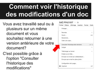 Comment voir l'historique
 des modifications d'un doc
Vous avez travaillé seul ou à
  plusieurs sur un même
  document et vous
  souhaitez retourner à une
  version antérieure de votre
  document?
C'est possible grâce à
  l'option "Consulter
  l'historique des
  modifications"
 