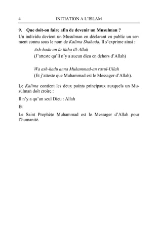 4                    INITIATION A L’ISLAM

9. Que doit-on faire afin de devenir un Musulman ?
Un individu devient un Musulman en déclarant en public un ser-
ment connu sous le nom de Kalima Shahada. Il s’exprime ainsi :
        Ash-hadu an la ilaha ill-Allah
        (J’atteste qu’il n’y a aucun dieu en dehors d’Allah)

        Wa ash-hadu anna Muhammad-an rasul-Ullah
        (Et j’atteste que Muhammad est le Messager d’Allah).

Le Kalima contient les deux points principaux auxquels un Mu-
sulman doit croire :
Il n’y a qu’un seul Dieu : Allah
Et
Le Saint Prophète Muhammad est le Messager d’Allah pour
l’humanité.
 