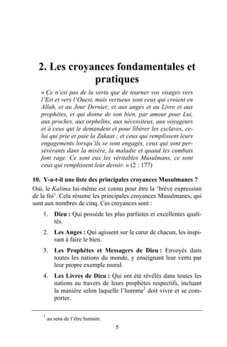 2. Les croyances fondamentales et
              pratiques
   « Ce n’est pas de la vertu que de tourner vos visages vers
   l’Est et vers l’Ouest, mais vertueux sont ceux qui croient en
   Allah, et au Jour Dernier, et aux anges et au Livre et aux
   prophètes, et qui donne de son bien, par amour pour Lui,
   aux proches, aux orphelins, aux nécessiteux, aux voyageurs
   et à ceux qui le demandent et pour libérer les esclaves, ce-
   lui qui prie et paie la Zakaat ; et ceux qui remplissent leurs
   engagements lorsqu’ils se sont engagés, ceux qui sont per-
   sévérants dans la misère, la maladie et quand les combats
   font rage. Ce sont eux les véritables Musulmans, ce sont
   ceux qui remplissent leur devoir. » (2 : 177)

10. Y-a-t-il une liste des principales croyances Musulmanes ?
Oui, le Kalima lui-même est connu pour être la ‘brève expression
de la foi’. Cela résume les principales croyances Musulmanes, qui
sont aux nombres de cinq. Ces croyances sont :
    1. Dieu : Qui possède les plus parfaites et excellentes quali-
       tés.
    2. Les Anges : Qui agissent sur le cœur de chacun, les inspi-
       rant à faire le bien.
    3. Les Prophètes et Messagers de Dieu : Envoyés dans
       toutes les nations du monde, y enseignant leur vertu par
       leur propre exemple moral.
    4. Les Livres de Dieu : Qui ont été révélés dans toutes les
       nations au travers de leurs prophètes respectifs, incluant
       la manière selon laquelle l’homme1 doit vivre et se com-
       porter.

    1
        au sens de l’être humain.
                                    5
 