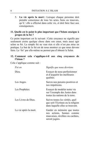 6                    INITIATION A L’ISLAM

    5. La vie après la mort : Lorsque chaque personne doit
       prendre conscience de tous les actes, bons ou mauvais,
       qu’il / elle a effectué dans cette vie, et doit faire face aux
       conséquences.

11. Quelle est le point le plus important que l’Islam enseigne à
     propos de la foi ?
Ce point important est le suivant : Cette croyance ne signifie pas
seulement croire quelque chose dans son cœur, mais aussi agir
selon sa foi. La simple foi ne vaut rien si elle n’est pas mise en
pratique. Le but de la foi est de nous montrer ce que nous devons
faire. La ‘foi’ par elle-même ne permet pas d’obtenir le Salut.

12. Comment cela s’applique-t-il aux cinq croyances de
    l’Islam ?
Cela s’applique comme suit :
    Foi en                         Signifie que nous devrions
    Dieu.                          Essayer de nous perfectionner
                                   et d’acquérir les meilleures
                                   qualités.
    Les Anges.                     Suivre nos pensées positives et
                                   nos impulsions.
    Les Prophètes.                 Essayer de modeler notre vie
                                   sur l’exemple des Justes dans
                                   toutes les nations de la terre.
    Les Livres de Dieu.            Suivre toutes les vérités, quel
                                   que soit l’Ecriture ou la religion
                                   dans laquelle elles se trouvent.
    La vie après la mort.          Garder en mémoire que toutes
                                   nos actions, bonnes comme
                                   mauvaises, révélées ou cachées,
                                   seront jugées.
 