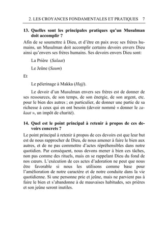2. LES CROYANCES FONDAMENTALES ET PRATIQUES                   7

13. Quelles sont les principales pratiques qu’un Musulman
    doit accomplir ?
Afin de se soumettre à Dieu, et d’être en paix avec ses frères hu-
mains, un Musulman doit accomplir certains devoirs envers Dieu
ainsi qu’envers ses frères humains. Ses devoirs envers Dieu sont:
     La Prière (Salaat)
     Le Jeûne (Saum)
Et
     Le pèlerinage à Makka (Hajj).
    Le devoir d’un Musulman envers ses frères est de donner de
ses ressources, de son temps, de son énergie, de son argent, etc.
pour le bien des autres ; en particulier, de donner une partie de sa
richesse à ceux qui en ont besoin (devoir nommé « donner le za-
kaat », un impôt de charité).

14. Quel est le point principal à retenir à propos de ces de-
     voirs concrets ?
Le point principal à retenir à propos de ces devoirs est que leur but
est de nous rapprocher de Dieu, de nous amener à faire le bien aux
autres, et de ne pas commettre d’actes répréhensibles dans notre
quotidien. Par conséquent, nous devons mener à bien ces tâches,
non pas comme des rituels, mais en se rappelant Dieu du fond de
nos cœurs. L’exécution de ces actes d’adoration ne peut que nous
être favorable si nous les utilisons comme base pour
l’amélioration de notre caractère et de notre conduite dans la vie
quotidienne. Si une personne prie et jeûne, mais ne parvient pas à
faire le bien et s’abandonne à de mauvaises habitudes, ses prières
et son jeûne seront inutiles.
 