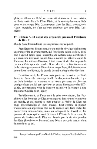 3. ALLAH                                    9

glais, ou Khuda en Urdu1 ne transmettent seulement que certains
attributs particuliers de l’Être Divin, et ils sont également utilisés
pour les autres que Dieu (comme pour dieu, les dieux, déesse, etc).
Allah, toutefois, ne s’est toujours employé que pour Dieu Lui-
même.

17. L’Islam A-t-il donné des arguments prouvant l’existence
    de Dieu ?
Oui, le Saint Coran donne trois arguments sur ce point.
     Premièrement, il nous renvoie au monde physique qui montre
un grand ordre et arrangement, qui fonctionne selon les lois, et où
tout à un but défini dans l’ensemble du système ainsi constitué. Il
y a aussi une immense beauté dans la nature qui attire le cœur de
l’homme. La science découvre, à tout moment, de plus en plus de
ces caractéristiques du monde. Donc, derrière ce fonctionnement
de la nature grandement déterminé et magnifique, il doit se trouver
une unique Intelligence, de grande beauté et de grande séduction.
     Deuxièmement, Le Coran nous parle de l’étroit et profond
lien entre Dieu et la nature spirituelle de chaque être humain. Il y a
un désir intérieur en chacune et en toute personne de chercher
quelque chose qui lui est supérieur, et quand il rencontre des diffi-
cultés, une personne veut de manière instinctive faire appel à une
Puissance Cachée pour l’aider.
    Troisièmement, et l’argument le plus convaincant, les Pro-
phètes et les hommes de Dieu sont apparus dans toutes les nations
du monde, et ont montré à leurs peuples la réalité de Dieu par
leurs enseignements et leurs œuvres. Tout comme la plupart
d’entre nous en apprenons plus sur la science sans faire toutes les
découvertes nous-mêmes, mais en acceptant le travail et les
preuves de ceux qui se sont dévoués à l’étude de la science, la
preuve de l’existence de Dieu est fournie par la vie des grandes
lumières (Prophètes et hommes) que Dieu a envoyés partout dans
le monde en ce but.


       1
           Langue Indienne parlée au Nord de l’Inde et langue officielle du Pakis-
tan.
 
