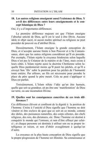 10                   INITIATION A L’ISLAM

18. Les autres religions enseignent aussi l’existence de Dieu. Y
    a-t-il des différences entre leurs enseignements et le con-
    cept Islamique de Dieu ?
Oui, il y a d’importantes différences.
    La première différence majeure est que l’Islam enseigne
l’absolue unicité de Dieu, qu’Il est le seul à être Divin. Aucune
idole ni objet sacré, ni aucun maître spirituel ou religieux ne peut
posséder de pouvoir ou d’attribut Divin.
    Deuxièmement, l’Islam enseigne la grande conception de
Dieu, et n’accepte aucune limite à Son Pouvoir et à Sa Connais-
sance, alors que les autres religions considèrent qu’Il en possède.
Par exemple, l’Islam rejette la croyance hindouiste selon laquelle
Dieu n’est pas le Créateur de la matière et de l’âme, mais existe à
leurs côtés. L’Islam rejette aussi la doctrine Chrétienne selon la-
quelle Dieu pardonnerait moins qu’Il punit les péchés, et qu’Il a
envoyé Son ‘fils’ subir la punition pour les péchés de l’humanité
toute entière. Par ailleurs, un fils est nécessaire pour prendre la
place du père quand le père meurt. Cela ne peut s’appliquer si
Dieu est parfait.
     Troisièmement, L’Islam réfute l’idée qu’un être humain,
quelle que soit sa grandeur, ait pu être une ‘manifestation’ de Dieu
sur terre, ou une incarnation Divine.

19. Quelles sont les conséquences concrètes de ces trois dif-
     férences ?
Ces différences élèvent et confèrent de la dignité à la position de
l’homme. Croire à l’unicité d Dieu signifie que l’homme ne doit
vénérer ni être esclave de quoi que ce soit en ce monde, comme
des idoles, des puissances naturelles, des corps célestes, des chefs
religieux, des rois, des dictatures, etc. Donc l’homme est destiné à
conquérir le monde qui l’entoure, et non d’être effrayé par celui-
ci ; et chaque personne est destinée à utiliser son ou sa propre in-
telligence et raison, et non d’obéir aveuglément à quelqu’un
d’autre.
     La croyance en la plus haute conception de Dieu signifie que
la propre progression de l’homme est illimitée. Sa connaissance et
 