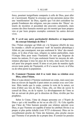 3. ALLAH                             11

force, pourtant insignifiante comparée à celle de Dieu, peut aller
en s’accroissant. Rejeter la croyance qu’une personne puisse être
une ‘manifestation’ de Dieu, signifie que l’on doit considérer les
grands Fondateurs des religions, non pas comme des ‘Dieux’ en-
tourés de mystères et possédant des pouvoirs surnaturels, mais
comme des êtres humains mortels qui ont montré par leurs propres
vies et par leurs propres exemples comment les autres doivent
vivre.

20. Y a-t-il une autre particularité distinctive et importante
     du concept Islamique de Dieu ?
Oui, l’Islam enseigne qu’Allah est « le Seigneur (Rabb) de tous
les mondes ». (Rabb est prononcé ‘reub’ de manière phonétique.)
Allah est, par conséquent, non pas seulement le ‘dieu’ des musul-
mans, ni le dieu d’une race, religion ou nation particulière, mais
l’Unique Dieu pour toute l’humanité. En tant que Seigneur de
toutes les nations, Il n’a pas seulement fourni les moyens de sub-
sistance physique à tous les pays de la terre, mais aussi Son con-
seil pour leur progrès moral. Il aime et est juste de manière égale
envers toute partie de l’humanité, et Il n’a aucun favori, ni d’élus
ou de rebut parmi la population.

21. Comment l’homme doit il se tenir dans sa relation avec
     Dieu, selon l’Islam.
Dieu n’a pas donné à l’homme seulement un corps, mais aussi une
âme au travers de laquelle il peut entrer en contact avec son Créa-
teur. Mais tandis que le corps, comme le reste de la nature, est
tenu d’obéir aux lois de Dieu, l’âme, elle, est libre de suivre le
conseil de Dieu, ou de le rejeter. Le développement de l’âme se
fait en suivant de plein gré la direction de Dieu, révélée par Ses
prophètes.
    Selon le Coran, l’âme de chaque personne est « l’Esprit de
Dieu » qui a été insufflée en lui ou en elle (32 : 9). Cela signifie
que l’âme de l’être humain possède une relation spéciale avec
Dieu, et que l’homme est capable d’imiter les attributs Divins à sa
propre et plus petite échelle (voir N°23 ci-dessous). Dieu est in-
croyablement proche de l’âme des hommes, plus proche encore
que l’homme n’est proche de sa propre âme. Il connait les pensées
 