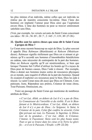 12                   INITIATION A L’ISLAM

les plus intimes d’un individu, même celles que cet individu ne
réalise pas de manière consciente lui-même. Dans l’âme des
hommes est implanté l’amour pour Dieu ainsi que l’aspiration
envers Dieu. L’âme des hommes ne peut se trouver entièrement
satisfaite sans Dieu.
(Voir, par exemple, les versets suivants du Saint Coran concernant
ces idées : 50 :16 ; 56 :85 ; 20 :7 ; 2 :165 ; 5 :119 ; 89 :27-30.)

22. Quelles sont les autres choses que nous dit le Saint Coran
     à propos de Dieu ?
Le Coran nous raconte beaucoup au sujet de Dieu. Le plus souvent
il appelle Dieu Rahmaan (Bienfaisant) et Raheem (Miséricor-
dieux). Rahmaan signifie réellement que Dieu est si aimant et gé-
néreux qu’Il a accordé aux hommes d’innombrables bénédictions
en cadeau, sans nécessiter de contrepartie de la part des hommes.
Dieu est Raheem signifie qu’Il est miséricordieux, si bien que
lorsque l’homme fait l’effort d’utiliser les bontés qu’il a reçues de
Dieu pour de bonnes causes, Dieu l’aide à réussir. Par exemple,
Dieu a donné aux hommes toutes sortes de ressources physiques
en ce monde, sans requérir d’efforts de la part des hommes. Quand
ils essaient d’exploiter ces ressources pour le bien, Dieu les aide à
réussir. Le saint Coran nous dit aussi que Dieu est Clément, Com-
patissant, Juste, Répondeur aux prières, Créateur de toute chose,
Tout-Puissant, Omniscient, etc.
     Voici un passage du Saint Coran qui mentionne de nombreux
attributs de Dieu :
        « C’est Lui, Allah, en dehors de Lui il n’y a pas de Dieu.
        Le Connaisseur de l’invisible et du visible. Il est le Bien-
        faisant et le Miséricordieux. C’est Lui, Allah, en dehors
        de Lui il n’y a pas de Dieu ; Le Seigneur, le Saint, le
        Créateur de la paix, Celui Qui confère la sécurité, Celui
        Qui prévaut sur tout, Le Puissant, le Suprême, le Déten-
        teur de la grandeur… C’est Lui, Allah, le Créateur,
        l’Auteur, le Façonneur. Siens sont les plus beaux noms.
        Tout ce qui se trouve dans les cieux et la Terre Le glori-
        fie ; et il est le Puissant, l’Erudit. » (59 :22-24)
 