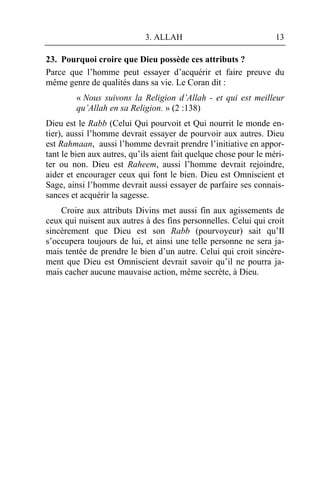 3. ALLAH                              13

23. Pourquoi croire que Dieu possède ces attributs ?
Parce que l’homme peut essayer d’acquérir et faire preuve du
même genre de qualités dans sa vie. Le Coran dit :
        « Nous suivons la Religion d’Allah - et qui est meilleur
        qu’Allah en sa Religion. » (2 :138)
Dieu est le Rabb (Celui Qui pourvoit et Qui nourrit le monde en-
tier), aussi l’homme devrait essayer de pourvoir aux autres. Dieu
est Rahmaan, aussi l’homme devrait prendre l’initiative en appor-
tant le bien aux autres, qu’ils aient fait quelque chose pour le méri-
ter ou non. Dieu est Raheem, aussi l’homme devrait rejoindre,
aider et encourager ceux qui font le bien. Dieu est Omniscient et
Sage, ainsi l’homme devrait aussi essayer de parfaire ses connais-
sances et acquérir la sagesse.
    Croire aux attributs Divins met aussi fin aux agissements de
ceux qui nuisent aux autres à des fins personnelles. Celui qui croit
sincèrement que Dieu est son Rabb (pourvoyeur) sait qu’Il
s’occupera toujours de lui, et ainsi une telle personne ne sera ja-
mais tentée de prendre le bien d’un autre. Celui qui croit sincère-
ment que Dieu est Omniscient devrait savoir qu’il ne pourra ja-
mais cacher aucune mauvaise action, même secrète, à Dieu.
 