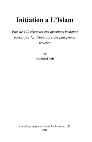 Plus de 100 réponses aux questions basiques
 posées par les débutants et les plus jeunes
                  lecteurs

                       Par
                 Dr. Zahid Aziz




    Ahmadiyya Anjuman Lahore Publications, U.K.
                     2012
 