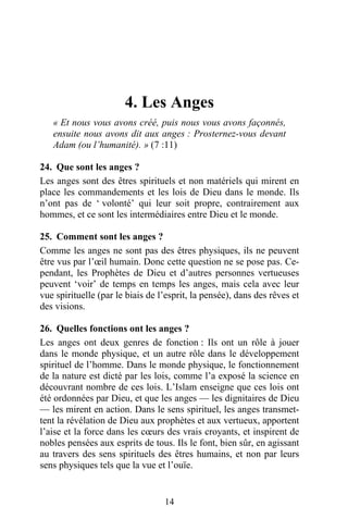 4. Les Anges
   « Et nous vous avons créé, puis nous vous avons façonnés,
   ensuite nous avons dit aux anges : Prosternez-vous devant
   Adam (ou l’humanité). » (7 :11)

24. Que sont les anges ?
Les anges sont des êtres spirituels et non matériels qui mirent en
place les commandements et les lois de Dieu dans le monde. Ils
n’ont pas de ‘ volonté’ qui leur soit propre, contrairement aux
hommes, et ce sont les intermédiaires entre Dieu et le monde.

25. Comment sont les anges ?
Comme les anges ne sont pas des êtres physiques, ils ne peuvent
être vus par l’œil humain. Donc cette question ne se pose pas. Ce-
pendant, les Prophètes de Dieu et d’autres personnes vertueuses
peuvent ‘voir’ de temps en temps les anges, mais cela avec leur
vue spirituelle (par le biais de l’esprit, la pensée), dans des rêves et
des visions.

26. Quelles fonctions ont les anges ?
Les anges ont deux genres de fonction : Ils ont un rôle à jouer
dans le monde physique, et un autre rôle dans le développement
spirituel de l’homme. Dans le monde physique, le fonctionnement
de la nature est dicté par les lois, comme l’a exposé la science en
découvrant nombre de ces lois. L’Islam enseigne que ces lois ont
été ordonnées par Dieu, et que les anges — les dignitaires de Dieu
— les mirent en action. Dans le sens spirituel, les anges transmet-
tent la révélation de Dieu aux prophètes et aux vertueux, apportent
l’aise et la force dans les cœurs des vrais croyants, et inspirent de
nobles pensées aux esprits de tous. Ils le font, bien sûr, en agissant
au travers des sens spirituels des êtres humains, et non par leurs
sens physiques tels que la vue et l’ouïe.


                                  14
 