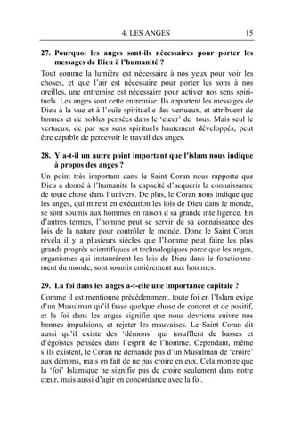 4. LES ANGES                            15

27. Pourquoi les anges sont-ils nécessaires pour porter les
     messages de Dieu à l’humanité ?
Tout comme la lumière est nécessaire à nos yeux pour voir les
choses, et que l’air est nécessaire pour porter les sons à nos
oreilles, une entremise est nécessaire pour activer nos sens spiri-
tuels. Les anges sont cette entremise. Ils apportent les messages de
Dieu à la vue et à l’ouïe spirituelle des vertueux, et attribuent de
bonnes et de nobles pensées dans le ‘cœur’ de tous. Mais seul le
vertueux, de par ses sens spirituels hautement développés, peut
être capable de percevoir le travail des anges.

28. Y a-t-il un autre point important que l’islam nous indique
     à propos des anges ?
Un point très important dans le Saint Coran nous rapporte que
Dieu a donné à l’humanité la capacité d’acquérir la connaissance
de toute chose dans l’univers. De plus, le Coran nous indique que
les anges, qui mirent en exécution les lois de Dieu dans le monde,
se sont soumis aux hommes en raison d sa grande intelligence. En
d’autres termes, l’homme peut se servir de sa connaissance des
lois de la nature pour contrôler le monde. Donc le Saint Coran
révéla il y a plusieurs siècles que l’homme peut faire les plus
grands progrès scientifiques et technologiques parce que les anges,
organismes qui instaurèrent les lois de Dieu dans le fonctionne-
ment du monde, sont soumis entièrement aux hommes.

29. La foi dans les anges a-t-elle une importance capitale ?
Comme il est mentionné précédemment, toute foi en l’Islam exige
d’un Musulman qu’il fasse quelque chose de concret et de positif,
et la foi dans les anges signifie que nous devrions suivre nos
bonnes impulsions, et rejeter les mauvaises. Le Saint Coran dit
aussi qu’il existe des ‘démons’ qui insufflent de basses et
d’égoïstes pensées dans l’esprit de l’homme. Cependant, même
s’ils existent, le Coran ne demande pas d’un Musulman de ‘croire’
aux démons, mais en fait de ne pas croire en eux. Cela montre que
la ‘foi’ Islamique ne signifie pas de croire seulement dans notre
cœur, mais aussi d’agir en concordance avec la foi.
 