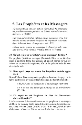 5. Les Prophètes et les Messagers
   « L’humanité est une seul nation. Alors Allah fit apparaître
   les prophètes comme porteurs de bonnes nouvelles et aver-
   tisseurs… » (2 :213)
   « Et ceux qui croient en Allah et en ses messagers et ne font
   aucune distinction entre eux (dans la croyance), voilà ceux
   à qui il donner leurs récompenses. » (4 : 152)
   « Nous avons envoyé un messager à chaque peuple, pour
   leur dire : Servez Allah et évitez le démon. » (16 :36)

30. Qu’est-ce qu’un ‘prophète’ ou un ‘messager’ de Dieu ?
Un prophète (Nabῑ) ou messager (Rasῡl) de Dieu est un être hu-
main à qui Dieu donne Ses conseils et qui est chargé par Lui de
véhiculer ces conseils au peuple, afin qu’ils puissent faire le bien
et éviter le mal.

31. Dans quels pays du monde les Prophètes sont-ils appa-
     rus ?
Selon l’Islam, Dieu envoya des prophètes dans tous les pays de la
terre, à différents niveaux de leurs histoires. Le Saint Coran dit :
        « Et pour tous les peuples il y a un messager » (10 :47)
        « Il n’est pas une nation qui n’ait déjà eu un avertisseur »
        (35 :24)

32. En lequel de ces Prophètes de Dieu les Musulmans
     doivent-ils croire ?
Les Musulmans doivent croire en tous les prophètes et messagers
de Dieu, de manière égale, sans distinction, où qu’ils soient appa-
rus. Dans le Saint Coran (2 :136, 2 :285, 3 :84 etc.), il est indiqué
clairement : « Nous ne faisons aucune distinction entre eux ».


                                 16
 