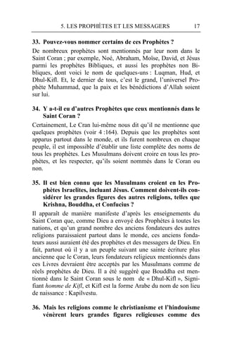 5. LES PROPHÈTES ET LES MESSAGERS                    17

33. Pouvez-vous nommer certains de ces Prophètes ?
De nombreux prophètes sont mentionnés par leur nom dans le
Saint Coran ; par exemple, Noé, Abraham, Moïse, David, et Jésus
parmi les prophètes Bibliques, et aussi les prophètes non Bi-
bliques, dont voici le nom de quelques-uns : Luqman, Hud, et
Dhul-Kifl. Et, le dernier de tous, c’est le grand, l’universel Pro-
phète Muhammad, que la paix et les bénédictions d’Allah soient
sur lui.

34. Y a-t-il eu d’autres Prophètes que ceux mentionnés dans le
    Saint Coran ?
Certainement, Le Cran lui-même nous dit qu’il ne mentionne que
quelques prophètes (voir 4 :164). Depuis que les prophètes sont
apparus partout dans le monde, et ils furent nombreux en chaque
peuple, il est impossible d’établir une liste complète des noms de
tous les prophètes. Les Musulmans doivent croire en tous les pro-
phètes, et les respecter, qu’ils soient nommés dans le Coran ou
non.

35. Il est bien connu que les Musulmans croient en les Pro-
     phètes Israelites, incluant Jésus. Comment doivent-ils con-
     sidérer les grandes figures des autres religions, telles que
     Krishna, Bouddha, et Confucius ?
Il apparaît de manière manifeste d’après les enseignements du
Saint Coran que, comme Dieu a envoyé des Prophètes à toutes les
nations, et qu’un grand nombre des anciens fondateurs des autres
religions paraissaient partout dans le monde, ces anciens fonda-
teurs aussi auraient été des prophètes et des messagers de Dieu. En
fait, partout où il y a un peuple suivant une sainte écriture plus
ancienne que le Coran, leurs fondateurs religieux mentionnés dans
ces Livres devraient être acceptés par les Musulmans comme de
réels prophètes de Dieu. Il a été suggéré que Bouddha est men-
tionné dans le Saint Coran sous le nom de « Dhul-Kifl », Signi-
fiant homme de Kifl, et Kifl est la forme Arabe du nom de son lieu
de naissance : Kapilvestu.

36. Mais les religions comme le christianisme et l’hindouisme
    vénèrent leurs grandes figures religieuses comme des
 