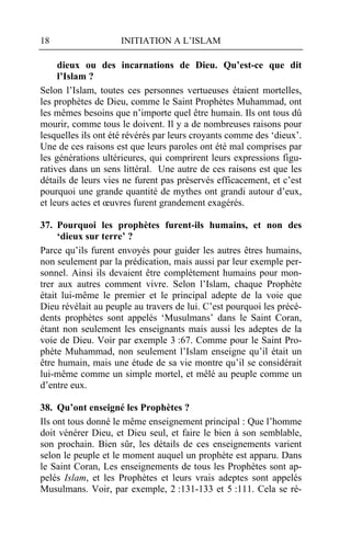 18                   INITIATION A L’ISLAM

     dieux ou des incarnations de Dieu. Qu’est-ce que dit
     l’Islam ?
Selon l’Islam, toutes ces personnes vertueuses étaient mortelles,
les prophètes de Dieu, comme le Saint Prophètes Muhammad, ont
les mêmes besoins que n’importe quel être humain. Ils ont tous dû
mourir, comme tous le doivent. Il y a de nombreuses raisons pour
lesquelles ils ont été révérés par leurs croyants comme des ‘dieux’.
Une de ces raisons est que leurs paroles ont été mal comprises par
les générations ultérieures, qui comprirent leurs expressions figu-
ratives dans un sens littéral. Une autre de ces raisons est que les
détails de leurs vies ne furent pas préservés efficacement, et c’est
pourquoi une grande quantité de mythes ont grandi autour d’eux,
et leurs actes et œuvres furent grandement exagérés.

37. Pourquoi les prophètes furent-ils humains, et non des
     ‘dieux sur terre’ ?
Parce qu’ils furent envoyés pour guider les autres êtres humains,
non seulement par la prédication, mais aussi par leur exemple per-
sonnel. Ainsi ils devaient être complètement humains pour mon-
trer aux autres comment vivre. Selon l’Islam, chaque Prophète
était lui-même le premier et le principal adepte de la voie que
Dieu révélait au peuple au travers de lui. C’est pourquoi les précé-
dents prophètes sont appelés ‘Musulmans’ dans le Saint Coran,
étant non seulement les enseignants mais aussi les adeptes de la
voie de Dieu. Voir par exemple 3 :67. Comme pour le Saint Pro-
phète Muhammad, non seulement l’Islam enseigne qu’il était un
être humain, mais une étude de sa vie montre qu’il se considérait
lui-même comme un simple mortel, et mêlé au peuple comme un
d’entre eux.

38. Qu’ont enseigné les Prophètes ?
Ils ont tous donné le même enseignement principal : Que l’homme
doit vénérer Dieu, et Dieu seul, et faire le bien à son semblable,
son prochain. Bien sûr, les détails de ces enseignements varient
selon le peuple et le moment auquel un prophète est apparu. Dans
le Saint Coran, Les enseignements de tous les Prophètes sont ap-
pelés Islam, et les Prophètes et leurs vrais adeptes sont appelés
Musulmans. Voir, par exemple, 2 :131-133 et 5 :111. Cela se ré-
 