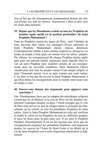 5. LES PROPHÈTES ET LES MESSAGERS                       19

fère au fait que les enseignements fondamentaux donnés par cha-
cun d’entre eux sont les mêmes : Soumission à Dieu et paix avec
les autres êtres humains.

39. Depuis que les Musulmans croient en tous les Prophètes de
     manière égale, quelle est la position particulière du Saint
     Prophète Muhammad ?
Tous les Prophètes étaient les égaux de Dieu, mais l’étendue de
leurs missions était variée. Les messagers Divins antérieurs au
Saint Prophète Muhammad étaient chacun détenteurs
d’enseignements limités à leurs nations respectives, puisqu’en ces
temps un peuple n’était guère en contact avec les autres peuples.
Par ailleurs, les enseignements de chaque Prophète étaient appli-
qués pour une période limitée seulement, après laquelle Dieu le-
vait un autre Prophète pour modifier certains de ces enseigne-
ments pour les nouvelles conditions. Mais finalement l’heure
viendra pour unir tous les peuples autour d’une unique religion et
ainsi l’humanité pourra vivre en paix comme une seule nation.
C’est dans ce but que fut envoyé le Saint Prophète Muhammad, à
qui Dieu donna les enseignements pour le monde entier pour tous
les temps à venir.

40. Pouvez-vous donner des arguments pour appuyer cette
     conviction ?
Oui. Premièrement, alors que les adeptes des précédentes religions
croient que les révélations et la voie de Dieu ont été données uni-
quement à quelques peuples ou pays, l’Islam enseigne que la voie
de Dieu était arrivée au sein de chaque nation et demande des Mu-
sulmans qu’ils croient en tous les précédents Prophètes de toute
nation. Ainsi le Saint Prophète Muhammad est celui qui confirma
et établit la vérité sur les Prophètes de tous les différents peuples,
et posa les bases pour la paix entre eux. Il est ainsi le Prophète
Mondial. Deuxièmement, Il est un fait reconnu que, alors que les
enseignements originaux des précédents Prophètes sont largement
perdus, les sources de l’Islam (le Saint Coran et les détails de la
vie du Saint Prophète) sont à notre disposition entièrement et fidè-
lement.
 