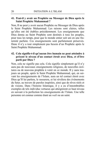 20                   INITIATION A L’ISLAM

41. Peut-il y avoir un Prophète ou Messager de Dieu après le
     Saint Prophète Muhammad ?
Non, Il ne peut y avoir aucun Prophète ou Messager de Dieu après
le Saint Prophète Muhammad. Les raisons sont claires, telles
qu’elles ont été établies précédemment. Les enseignements que
Dieu donna au Saint Prophète sont destinés à tous les peuples,
pour tous les temps, pour que le monde entier soit uni en une fra-
ternité parfaite. Ces enseignements sont parfaitement préservés.
Donc il n’y a tout simplement pas besoin d’un Prophète après le
Saint Prophète Muhammad.

42. Cela signifie-t-il qu’aucun être humain ne peut atteindre à
    présent le niveau d’un contact étroit avec Dieu, et d’être
    parlé par Dieu ?
Non, cela ne signifie pas cela. Cela signifie simplement qu’il n’y
aura pas de nouveaux enseignements religieux, de nouvelles écri-
tures ou de nouveau prophète à venir en ce monde. Il y aura tou-
jours un peuple, après le Saint Prophète Muhammad, qui, en sui-
vant les enseignements de l’Islam, aura un tel contact étroit avec
Dieu qu’Il lui parlera, le rassurera, et lui révèlera des évènements
du futur, au travers de paroles inspirées, ainsi que de rêves réels et
de visions. Dans l’histoire Islamique, il y a eu d’innombrables
exemples de tels individus vertueux qui atteignirent ce haut niveau
en suivant à la perfection les enseignements de l’Islam. Une telle
personne est connue comme étant un wali ou un saint.
 
