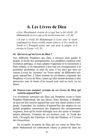 6. Les Livres de Dieu
   « (Les Musulmans) croient en ce qui leur a été révélé (O
   Muhammad) et en ce qui a été révélé avant eux. » (2 :4)
   « Il leur a révélé (O Muhammad) le Livre avec la vérité
   confirmant les livres révélés avant celui-ci, et Il a révélé la
   Torah et L’Evangile avant, une voie pour le peuple, et il
   envoya le Coran. » (3 :3)

43. Qu’est-ce qu’un Livre de Dieu ?
Aux différents Prophètes que Dieu a envoyés pour guider le
peuple, Il révéla Ses enseignements. Les prophètes rendirent cette
révélation publique, et leurs adeptes l’apprirent et la transmirent à
leurs enfants, et ils transmirent à leur tour ces enseignements à la
prochaine génération, et ainsi de suite. C’est ainsi que nous en
venons à avoir les ‘écritures’ ou ‘livres saints’ de différentes reli-
gions aujourd’hui. L’Islam nomme les révélations originales des
Prophètes « Livres de Dieu » parce qu’elles étaient destinées à être
préservées sous la forme d’un recueil (soit oral ou écrit, ou les
deux).

44. Pouvez-vous nommer certains de ces Livres de Dieu qui
     existent aujourd’hui ?
Les révélations octroyées par Dieu aux Prophètes avant le Saint
Prophète Muhammad, tels que Moise, Jésus, Krishna, et Buddha,
ne peuvent être trouvés aujourd’hui sous leur forme entière et ori-
ginale. Cependant, les écritures d’aujourd’hui des adeptes de ces
grands prophètes contiennent des fragments des enseignements
originaux, bien qu’ils soient mélangés avec des ajouts et interpré-
tations ultérieurs. Certaines de ces écritures sont : la Torah des
Juifs, l’Evangile des Chrétiens, le Veda des Hindous, et l’Avesta
des Zoroastriens.
    En revanche, la parole de Dieu qui est venue au Saint Pro-
phète Muhammad est entièrement intacte et préservée dans les
                                 21
 