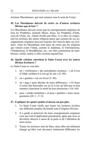 22                   INITIATION A L’ISLAM

écritures Musulmanes, qui sont connues sous le nom du Coran.

45. Les Musulmans doivent ils croire en d’autres écritures
     Divines que la leur ?
Les Musulmans doivent croire que les enseignements originaux de
tous les Prophètes, incluant Moise, Jésus, les Prophètes d’Inde,
ceux de Chine, etc., furent révélés par Dieu. A ce titre, ils respec-
tent les écritures des autres religions parce que certains de ces en-
seignements originaux peuvent toujours être trouvés dans ces écri-
tures. Ainsi les Musulmans sont tenus de croire que les religions
qui vinrent avant l’Islam, comme le Judaïsme, le Christianisme,
l’Hindouisme, le Bouddhisme, etc., car elles contiennent de nom-
breuses vérités, même si elles existent aujourd’hui.

46. Quelle relation entretient le Saint Coran avec les autres
    Divines Ecritures ?
Le Saint Coran se veut être :
     1. un « vérificateur » des précédentes écritures : « un Livre
        d’Allah vérifiant le Livre qu’ils ont » (2 :89).
     2. un « gardien » sur ces livres (5 :48).
     3. un « juge » pour décider de leurs différences : « Et Nous
        n’avons fait descendre sur toi le Livre qu’afin que tu leur
        montres clairement le motif de leur dissension » (16 :64).
     4. pour « rendre manifeste » et pour « parfaire » leurs ensei-
        gnements (26 :1 ; 5 :3).

47. Expliquez les quatre points ci-dessus un peu plus.
    1. Le Saint Coran vérifie que toutes les écritures révélées
       aux différents peuples du monde sont d’origines Divines.
     2. Il a gardé et préservés de leurs enseignements originaux
        ceux qui sont d’application permanente, après que ceux-ci
        devinrent obscurs à cause de la perte et de l’altération de
        leurs textes.
     3. Toutes les écritures sont de Dieu, mais elles ont tellement
        changé qu’elles sont devenues totalement différentes les
 