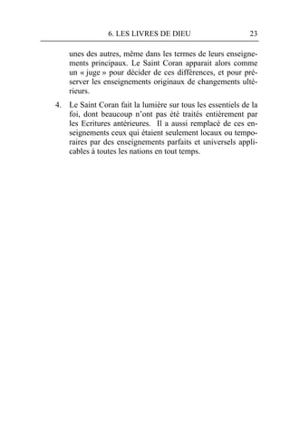 6. LES LIVRES DE DIEU                       23

    unes des autres, même dans les termes de leurs enseigne-
    ments principaux. Le Saint Coran apparait alors comme
    un « juge » pour décider de ces différences, et pour pré-
    server les enseignements originaux de changements ulté-
    rieurs.
4. Le Saint Coran fait la lumière sur tous les essentiels de la
   foi, dont beaucoup n’ont pas été traités entièrement par
   les Ecritures antérieures. Il a aussi remplacé de ces en-
   seignements ceux qui étaient seulement locaux ou tempo-
   raires par des enseignements parfaits et universels appli-
   cables à toutes les nations en tout temps.
 
