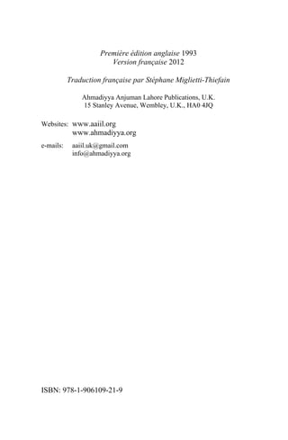 Première édition anglaise 1993
                        Version française 2012

           Traduction française par Stéphane Miglietti-Thiefain

               Ahmadiyya Anjuman Lahore Publications, U.K.
               15 Stanley Avenue, Wembley, U.K., HA0 4JQ

Websites: www.aaiil.org
            www.ahmadiyya.org
e-mails:    aaiil.uk@gmail.com
            info@ahmadiyya.org




ISBN: 978-1-906109-21-9
 
