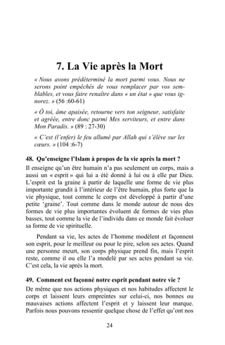 7. La Vie après la Mort
   « Nous avons prédéterminé la mort parmi vous. Nous ne
   serons point empêchés de vous remplacer par vos sem-
   blables, et vous faire renaître dans « un état » que vous ig-
   norez. » (56 :60-61)
   « Ô toi, âme apaisée, retourne vers ton seigneur, satisfaite
   et agréée, entre donc parmi Mes serviteurs, et entre dans
   Mon Paradis. » (89 : 27-30)
   « C’est (l’enfer) le feu allumé par Allah qui s’élève sur les
   cœurs. » (104 :6-7)

48. Qu’enseigne l’Islam à propos de la vie après la mort ?
Il enseigne qu’un être humain n’a pas seulement un corps, mais a
aussi un « esprit » qui lui a été donné à lui ou à elle par Dieu.
L’esprit est la graine à partir de laquelle une forme de vie plus
importante grandit à l’intérieur de l’être humain, plus forte que la
vie physique, tout comme le corps est développé à partir d’une
petite ‘graine’. Tout comme dans le monde autour de nous des
formes de vie plus importantes évoluent de formes de vies plus
basses, tout comme la vie de l’individu dans ce monde fait évoluer
sa forme de vie spirituelle.
     Pendant sa vie, les actes de l’homme modèlent et façonnent
son esprit, pour le meilleur ou pour le pire, selon ses actes. Quand
une personne meurt, son corps physique prend fin, mais l’esprit
reste, comme il ou elle l’a modelé par ses actes pendant sa vie.
C’est cela, la vie après la mort.

49. Comment est façonné notre esprit pendant notre vie ?
De même que nos actions physiques et nos habitudes affectent le
corps et laissent leurs empreintes sur celui-ci, nos bonnes ou
mauvaises actions affectent l’esprit et y laissent leur marque.
Parfois nous pouvons ressentir quelque chose de l’effet qu’ont nos

                                24
 
