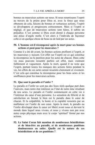 7. LA VIE APRÈS LA MORT                        25

bonnes ou mauvaises actions sur nous. Si nous nourrissons l’esprit
au travers de la prière pour Dieu et, avec la force que nous
obtenons de cela, faisons de bonnes et vertueuses actions, l’esprit
se développera et progressera correctement. Mais si l’esprit st
négligé, et que de mauvaises actions sont faites, il subira un
préjudice. C’est comme si Dieu avait donné à chaque personne
une pièce d’argile molle. C’est alors à l’individu de façonner
celle-ci en quelque chose de beau ou de laid par ses actes.

50. L’homme est-il récompensé après la mort pour ses bonnes
     actions et puni pour les mauvaises ?
Comme il a été dit avant, les bonnes actions profitent à l’esprit, et
les mauvaises y nuisent. Cet effet sur l’esprit est ce qui constitue
la récompense ou la punition pour les actes de chacun. Dans cette
vie nous pouvons ressentir parfois cet effet, mais vraiment
faiblement et vaguement. Après la mort, quand il ne reste que
l’esprit, portant toutes les marques des actions faites pendant la
vie, les effets de ces actes seront ressentis clairement et vivement.
C’est cela qui constitue la récompense pour les bons actes et les
souffrances pour les mauvaises actions.

51. Que sont le paradis et l’enfer ?
Le paradis et l’enfer ne sont pas des lieux réels quelque part dans
l’univers, mais notre état intérieur ou l’état de notre âme résultant
de nos actes. Le paradis et l’enfer commencent en cette vie à
l’intérieur du cœur d’une personne. La sensation de félicité et de
satisfaction en faisant le bien est le paradis dans le cœur de
chacun. Et la culpabilité, la honte et la cupidité ressentis par un
malfaiteur est l’enfer de son cœur. Après la mort, le paradis ou
l’enfer développé dans le cœur est libéré avant nous et devient le
monde dans lequel nous vivons, et nous y vivons non pas avec
notre corps physique mais avec le corps ‘spirituel’ formé par nos
actions.

52. Le Saint Coran fait mention de nombreuses bénédictions
    et de bien-être au paradis, et de nombreuses punitions
    douloureuses en enfer. Quelle est la nature de ces
    bénédictions et de ces punitions ?
 