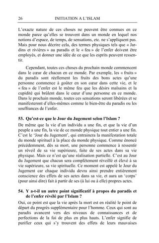 26                   INITIATION A L’ISLAM

L’exacte nature de ces choses ne peuvent être connues en ce
monde parce qu’elles se trouvent dans un monde en lequel nos
notions d’espace, de temps, de sensations, etc. ne s’appliquent pas.
Mais pour nous décrire cela, des termes physiques tels que « Jar-
dins et rivières » au paradis et le « feu » de l’enfer doivent être
employés, et donner une idée de ce que les esprits peuvent ressen-
tir.
    Cependant, toutes ces choses du prochain monde commencent
dans le cœur de chacun en ce monde. Par exemple, les « fruits »
du paradis sont réellement les fruits des bons actes qu’une
personne commence à goûter en son cœur dans cette vie, et le
« feu » de l’enfer est le même feu que les désirs malsains et la
cupidité qui brûlent dans le cœur d’une personne en ce monde.
Dans le prochain monde, toutes ces sensations seront libérées et se
manifesteront d’elles-mêmes comme le bien-être du paradis ou les
souffrances de l’enfer.

53. Qu’est-ce que le Jour du Jugement selon l’Islam ?
De même que la vie d’un individu a une fin, et que la vie d’un
peuple a une fin, la vie de ce monde physique tout entier a une fin.
C’est le ‘Jour du Jugement’, qui entrainera la manifestation totale
du monde spirituel à la place du monde physique. Comme énoncé
précédemment, dès sa mort, une personne commence à ressentir
un réveil de sa vie supérieure, faite de ses actes dans sa vie
physique. Mais ce n’est qu’une réalisation partielle. C’est au Jour
du Jugement que chacun sera complètement réveillé et élevé à sa
vie supérieure, sa vie spirituelle. Ce moment est appelé le Jour du
Jugement car chaque individu devra ainsi prendre entièrement
conscience des effets de ses actes dans sa vie, et aura un ‘corps’
(pour ainsi dire) fait à partir de ses (à lui ou à elle) propres actes.

54. Y a-t-il un autre point significatif à propos du paradis et
    de l’enfer révélé par l’Islam ?
Oui, ce point est que la vie après la mort est en réalité le point de
départ du progrès supplémentaire pour l’homme. Ceux qui sont au
paradis avancent vers des niveaux de connaissances et de
perfections de la foi de plus en plus hauts. L’enfer signifie de
purifier ceux qui s’y trouvent des effets de leurs mauvaises
 