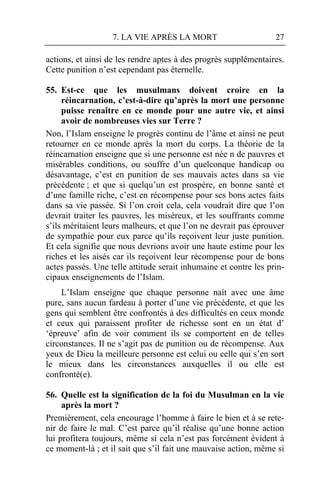 7. LA VIE APRÈS LA MORT                        27

actions, et ainsi de les rendre aptes à des progrès supplémentaires.
Cette punition n’est cependant pas éternelle.

55. Est-ce que les musulmans doivent croire en la
     réincarnation, c’est-à-dire qu’après la mort une personne
     puisse renaître en ce monde pour une autre vie, et ainsi
     avoir de nombreuses vies sur Terre ?
Non, l’Islam enseigne le progrès continu de l’âme et ainsi ne peut
retourner en ce monde après la mort du corps. La théorie de la
réincarnation enseigne que si une personne est née n de pauvres et
misérables conditions, ou souffre d’un quelconque handicap ou
désavantage, c’est en punition de ses mauvais actes dans sa vie
précédente ; et que si quelqu’un est prospère, en bonne santé et
d’une famille riche, c’est en récompense pour ses bons actes faits
dans sa vie passée. Si l’on croit cela, cela voudrait dire que l’on
devrait traiter les pauvres, les miséreux, et les souffrants comme
s’ils méritaient leurs malheurs, et que l’on ne devrait pas éprouver
de sympathie pour eux parce qu’ils reçoivent leur juste punition.
Et cela signifie que nous devrions avoir une haute estime pour les
riches et les aisés car ils reçoivent leur récompense pour de bons
actes passés. Une telle attitude serait inhumaine et contre les prin-
cipaux enseignements de l’Islam.
    L’Islam enseigne que chaque personne nait avec une âme
pure, sans aucun fardeau à porter d’une vie précédente, et que les
gens qui semblent être confrontés à des difficultés en ceux monde
et ceux qui paraissent profiter de richesse sont en un état d’
‘épreuve’ afin de voir comment ils se comportent en de telles
circonstances. Il ne s’agit pas de punition ou de récompense. Aux
yeux de Dieu la meilleure personne est celui ou celle qui s’en sort
le mieux dans les circonstances auxquelles il ou elle est
confronté(e).

56. Quelle est la signification de la foi du Musulman en la vie
     après la mort ?
Premièrement, cela encourage l’homme à faire le bien et à se rete-
nir de faire le mal. C’est parce qu’il réalise qu’une bonne action
lui profitera toujours, même si cela n’est pas forcément évident à
ce moment-là ; et il sait que s’il fait une mauvaise action, même si
 