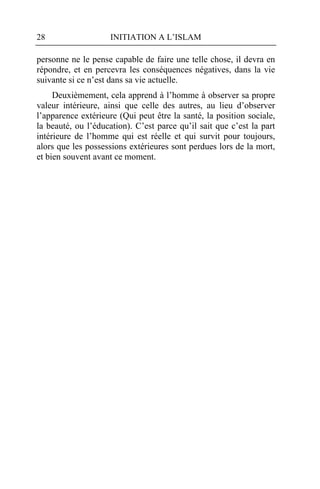 28                   INITIATION A L’ISLAM

personne ne le pense capable de faire une telle chose, il devra en
répondre, et en percevra les conséquences négatives, dans la vie
suivante si ce n’est dans sa vie actuelle.
     Deuxièmement, cela apprend à l’homme à observer sa propre
valeur intérieure, ainsi que celle des autres, au lieu d’observer
l’apparence extérieure (Qui peut être la santé, la position sociale,
la beauté, ou l’éducation). C’est parce qu’il sait que c’est la part
intérieure de l’homme qui est réelle et qui survit pour toujours,
alors que les possessions extérieures sont perdues lors de la mort,
et bien souvent avant ce moment.
 