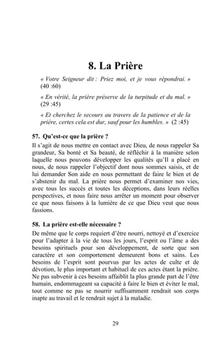 8. La Prière
   « Votre Seigneur dit : Priez moi, et je vous répondrai. »
   (40 :60)
   « En vérité, la prière préserve de la turpitude et du mal. »
   (29 :45)
   « Et cherchez le secours au travers de la patience et de la
   prière, certes cela est dur, sauf pour les humbles. » (2 :45)

57. Qu’est-ce que la prière ?
Il s’agit de nous mettre en contact avec Dieu, de nous rappeler Sa
grandeur, Sa bonté et Sa beauté, de réfléchir à la manière selon
laquelle nous pouvons développer les qualités qu’Il a placé en
nous, de nous rappeler l’objectif dont nous sommes saisis, et de
lui demander Son aide en nous permettant de faire le bien et de
s’abstenir du mal. La prière nous permet d’examiner nos vies,
avec tous les succès et toutes les déceptions, dans leurs réelles
perspectives, et nous faire nous arrêter un moment pour observer
ce que nous faisons à la lumière de ce que Dieu veut que nous
fassions.

58. La prière est-elle nécessaire ?
De même que le corps requiert d’être nourri, nettoyé et d’exercice
pour l’adapter à la vie de tous les jours, l’esprit ou l’âme a des
besoins spirituels pour son développement, de sorte que son
caractère et son comportement demeurent bons et sains. Les
besoins de l’esprit sont pourvus par les actes de culte et de
dévotion, le plus important et habituel de ces actes étant la prière.
Ne pas subvenir à ces besoins affaiblit la plus grande part de l’être
humain, endommageant sa capacité à faire le bien et éviter le mal,
tout comme ne pas se nourrir suffisamment rendrait son corps
inapte au travail et le rendrait sujet à la maladie.



                                 29
 