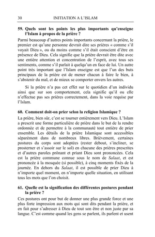 30                   INITIATION A L’ISLAM

59. Quels sont les points les plus importants qu’enseigne
    l’Islam à propos de la prière ?
Parmi beaucoup d’autres points importants concernant la prière, le
premier est qu’une personne devrait dire ses prières « comme s’il
voyait Dieu », ou du moins comme s’il était conscient d’être en
présence de Dieu. Cela signifie que la prière devrait être dite avec
une entière attention et concentration de l’esprit, avec tous ses
sentiments, comme s’il parlait à quelqu’un en face de lui. Un autre
point très important que l’Islam enseigne est que l’un des buts
principaux de la prière est de mener chacun à faire le bien, à
s’abstenir du mal, et de mieux se comporter envers les autres.
     Si la prière n’a pas cet effet sur le quotidien d’un individu
ainsi que sur son comportement, cela signifie qu’il ou elle
n’effectue pas ses prières correctement, dans la voie requise par
l’Islam.

60. Comment doit-on prier selon la religion Islamique ?
La prière, bien sûr, c’est se tourner entièrement vers Dieu. L’Islam
a prescrit une forme particulière de prière dans le but de la rendre
ordonnée et de permettre à la communauté tout entière de prier
ensemble. Les détails de la prière Islamique sont accessibles
séparément dans de nombreux libres. Brièvement, certaines
postures du corps sont adoptées (rester debout, s’incliner, se
prosterner et s’assoir sur le sol) en chacune des prières prescrites
et d’autres paroles prônant et priant Dieu sont prononcées. Cela
est la prière commune connue sous le nom de Salaat, et est
prononcée à la mosquée (si possible), à cinq moments fixés de la
journée. En dehors du Salaat, il est possible de prier Dieu à
n’importe quel moment, en n’importe quelle situation, en utilisant
tous les mots que l’on choisit.

61. Quelle est la signification des différentes postures pendant
    la prière ?
Ces postures ont pour but de donner une plus grande force et une
plus forte impression aux mots qui sont dits pendant la prière, et
en fait pour s’adresser à Dieu de tout son être et non juste par sa
langue. C’est comme quand les gens se parlent, ils parlent et usent
 
