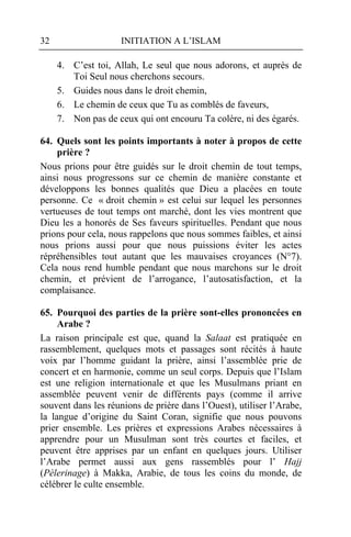 32                   INITIATION A L’ISLAM

     4. C’est toi, Allah, Le seul que nous adorons, et auprès de
        Toi Seul nous cherchons secours.
     5. Guides nous dans le droit chemin,
     6. Le chemin de ceux que Tu as comblés de faveurs,
     7. Non pas de ceux qui ont encouru Ta colère, ni des égarés.

64. Quels sont les points importants à noter à propos de cette
    prière ?
Nous prions pour être guidés sur le droit chemin de tout temps,
ainsi nous progressons sur ce chemin de manière constante et
développons les bonnes qualités que Dieu a placées en toute
personne. Ce « droit chemin » est celui sur lequel les personnes
vertueuses de tout temps ont marché, dont les vies montrent que
Dieu les a honorés de Ses faveurs spirituelles. Pendant que nous
prions pour cela, nous rappelons que nous sommes faibles, et ainsi
nous prions aussi pour que nous puissions éviter les actes
répréhensibles tout autant que les mauvaises croyances (N°7).
Cela nous rend humble pendant que nous marchons sur le droit
chemin, et prévient de l’arrogance, l’autosatisfaction, et la
complaisance.

65. Pourquoi des parties de la prière sont-elles prononcées en
     Arabe ?
La raison principale est que, quand la Salaat est pratiquée en
rassemblement, quelques mots et passages sont récités à haute
voix par l’homme guidant la prière, ainsi l’assemblée prie de
concert et en harmonie, comme un seul corps. Depuis que l’Islam
est une religion internationale et que les Musulmans priant en
assemblée peuvent venir de différents pays (comme il arrive
souvent dans les réunions de prière dans l’Ouest), utiliser l’Arabe,
la langue d’origine du Saint Coran, signifie que nous pouvons
prier ensemble. Les prières et expressions Arabes nécessaires à
apprendre pour un Musulman sont très courtes et faciles, et
peuvent être apprises par un enfant en quelques jours. Utiliser
l’Arabe permet aussi aux gens rassemblés pour l’ Hajj
(Pèlerinage) à Makka, Arabie, de tous les coins du monde, de
célébrer le culte ensemble.
 