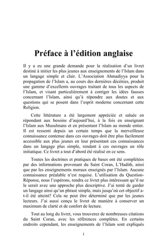 Il y a eu une grande demande pour la réalisation d’un livret
destiné à initier les plus jeunes aux enseignements de l’Islam dans
un langage simple et clair. L’Association Ahmadiyya pour la
propagation de l’Islam a, au cours des dernières décénies, produit
une gamme d’excellents ouvrages traitant de tous les aspects de
l’Islam, et visant particulièrement à corriger les idées fausses
concernant l’Islam, ainsi qu’à répondre aux doutes et aux
questions qui se posent dans l’esprit moderne concernant cette
Religion.
     Cette littérature a été largement appréciée et saluée en
répondant aux besoins d’aujourd’hui, à la fois en enseignant
l’Islam aux Musulmans et en présentant l’Islam au monde entier.
Il est ressenti depuis un certain temps que la merveilleuse
connaissance contenue dans ces ouvrages doit être plus facilement
accessible aux plus jeunes en leur présentant ces connaissances
dans un langage plus simple, rendant à ces ouvrages un rôle
initiatique. Ce livret a tout d’abord été réalisé en ce sens.
     Toutes les doctrines et pratiques de bases ont été complétées
par des informations provenant du Saint Coran, L’Hadith, ainsi
que par les enseignements moraux enseignés par l’Islam. Aucune
connaissance préalable n’est requise. L’utilisation du Question-
Réponse, nous l’espérons, rendra ce livret plus intéressant qu’il ne
le serait avec une approche plus descriptive. J’ai tenté de garder
un langage ainsi qu’un phrasé simple, mais jusqu’où cet objectif a-
t-il été atteint? Cela ne peut être déterminé que par les jeunes
lecteurs. J’ai aussi conçu le livret de manière à conserver un
maximum de clarté et de confort de lecture.
    Tout au long du livret, vous trouverez de nombreuses citations
du Saint Coran, avec les références complètes. En certains
endroits cependant, les enseignements de l’Islam sont expliqués

                                 i
 