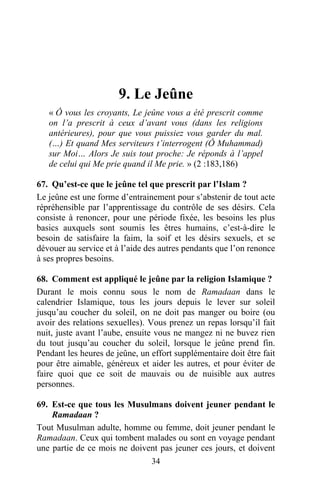 9. Le Jeûne
   « Ô vous les croyants, Le jeûne vous a été prescrit comme
   on l’a prescrit à ceux d’avant vous (dans les religions
   antérieures), pour que vous puissiez vous garder du mal.
   (…) Et quand Mes serviteurs t’interrogent (Ô Muhammad)
   sur Moi… Alors Je suis tout proche: Je réponds à l’appel
   de celui qui Me prie quand il Me prie. » (2 :183,186)

67. Qu’est-ce que le jeûne tel que prescrit par l’Islam ?
Le jeûne est une forme d’entrainement pour s’abstenir de tout acte
répréhensible par l’apprentissage du contrôle de ses désirs. Cela
consiste à renoncer, pour une période fixée, les besoins les plus
basics auxquels sont soumis les êtres humains, c’est-à-dire le
besoin de satisfaire la faim, la soif et les désirs sexuels, et se
dévouer au service et à l’aide des autres pendants que l’on renonce
à ses propres besoins.

68. Comment est appliqué le jeûne par la religion Islamique ?
Durant le mois connu sous le nom de Ramadaan dans le
calendrier Islamique, tous les jours depuis le lever sur soleil
jusqu’au coucher du soleil, on ne doit pas manger ou boire (ou
avoir des relations sexuelles). Vous prenez un repas lorsqu’il fait
nuit, juste avant l’aube, ensuite vous ne mangez ni ne buvez rien
du tout jusqu’au coucher du soleil, lorsque le jeûne prend fin.
Pendant les heures de jeûne, un effort supplémentaire doit être fait
pour être aimable, généreux et aider les autres, et pour éviter de
faire quoi que ce soit de mauvais ou de nuisible aux autres
personnes.

69. Est-ce que tous les Musulmans doivent jeuner pendant le
    Ramadaan ?
Tout Musulman adulte, homme ou femme, doit jeuner pendant le
Ramadaan. Ceux qui tombent malades ou sont en voyage pendant
une partie de ce mois ne doivent pas jeuner ces jours, et doivent
                              34
 