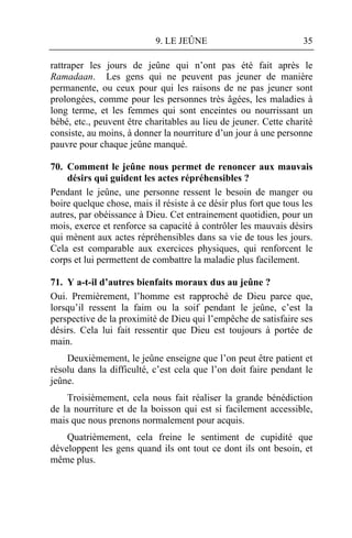 9. LE JEÛNE                            35

rattraper les jours de jeûne qui n’ont pas été fait après le
Ramadaan. Les gens qui ne peuvent pas jeuner de manière
permanente, ou ceux pour qui les raisons de ne pas jeuner sont
prolongées, comme pour les personnes très âgées, les maladies à
long terme, et les femmes qui sont enceintes ou nourrissant un
bébé, etc., peuvent être charitables au lieu de jeuner. Cette charité
consiste, au moins, à donner la nourriture d’un jour à une personne
pauvre pour chaque jeûne manqué.

70. Comment le jeûne nous permet de renoncer aux mauvais
    désirs qui guident les actes répréhensibles ?
Pendant le jeûne, une personne ressent le besoin de manger ou
boire quelque chose, mais il résiste à ce désir plus fort que tous les
autres, par obéissance à Dieu. Cet entrainement quotidien, pour un
mois, exerce et renforce sa capacité à contrôler les mauvais désirs
qui mènent aux actes répréhensibles dans sa vie de tous les jours.
Cela est comparable aux exercices physiques, qui renforcent le
corps et lui permettent de combattre la maladie plus facilement.

71. Y a-t-il d’autres bienfaits moraux dus au jeûne ?
Oui. Premièrement, l’homme est rapproché de Dieu parce que,
lorsqu’il ressent la faim ou la soif pendant le jeûne, c’est la
perspective de la proximité de Dieu qui l’empêche de satisfaire ses
désirs. Cela lui fait ressentir que Dieu est toujours à portée de
main.
    Deuxièmement, le jeûne enseigne que l’on peut être patient et
résolu dans la difficulté, c’est cela que l’on doit faire pendant le
jeûne.
    Troisièmement, cela nous fait réaliser la grande bénédiction
de la nourriture et de la boisson qui est si facilement accessible,
mais que nous prenons normalement pour acquis.
    Quatrièmement, cela freine le sentiment de cupidité que
développent les gens quand ils ont tout ce dont ils ont besoin, et
même plus.
 