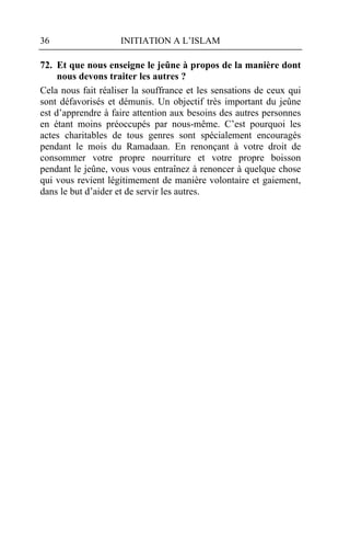 36                  INITIATION A L’ISLAM

72. Et que nous enseigne le jeûne à propos de la manière dont
     nous devons traiter les autres ?
Cela nous fait réaliser la souffrance et les sensations de ceux qui
sont défavorisés et démunis. Un objectif très important du jeûne
est d’apprendre à faire attention aux besoins des autres personnes
en étant moins préoccupés par nous-même. C’est pourquoi les
actes charitables de tous genres sont spécialement encouragés
pendant le mois du Ramadaan. En renonçant à votre droit de
consommer votre propre nourriture et votre propre boisson
pendant le jeûne, vous vous entraînez à renoncer à quelque chose
qui vous revient légitimement de manière volontaire et gaiement,
dans le but d’aider et de servir les autres.
 