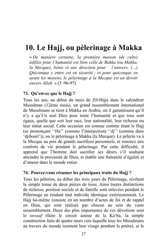 10. Le Hajj, ou pèlerinage à Makka
   « De manière certaine, la première maison (de culte)
   édifiée pour l’humanité est bien celle de Bakka (ou Makka,
   la Mecque), bénie et une direction pour l’univers. (…)
   Quiconque y entre est en sécurité ; et pour quiconque en
   ayant les moyens, le pèlerinage à la Mecque est un devoir
   envers Allah. » (3 :96-97)

73. Qu’est-ce que le Hajj ?
Tous les ans, au début du mois de Zil-Hijja dans le calendrier
Musulman (12ème mois), un grand rassemblement international
de Musulmans se tient à Makka en Arabie, où il garantissent qu’il
n’y a qu’Un seul Dieu pour toute l’humanité et que tous sont
égaux, quelle que soit leur race, leur nationalité, leur richesse ou
leur statut social. Cette occasion est connue comme étant le Hajj
(se prononçant ‘‘Ha’’ (comme l’interjection) ‘‘dj’’ (comme dans
‘djibouti’)), ou le pèlerinage à Makka (la Mecque). Le pèlerin va à
la Mecque au prix de grands sacrifices personnels, et renonce aux
conforts de vie pendant le pèlerinage. Par cette difficulté, il
apprend que l’homme doit sacrifier ses désirs s’il souhaite
atteindre la proximité de Dieu, et établir une fraternité d’égalité et
d’amour dans le monde entier.

74. Pouvez-vous résumer les principaux traits du Hajj ?
Tous les pèlerins, au début des trois jours du Pèlerinage, revêtent
la simple tenue de deux pièces de tissu. Ainsi toutes distinctions
de richesse, position sociale et de famille sont enlevées pendant le
Pèlerinage en rendant tout individu identique extérieurement. Le
Hajj lui-même consiste en un nombre d’actes de foi et de rappel
en Dieu, qui sont réalisés par chacun au sein du vaste
rassemblement. Deux des plus importantes de ces dévotions sont
le tawaaf (faire le circuit autour de la Ka‘ba, la simple
construction faite de quatre murs vers laquelle tous les Musulmans
au travers du monde tournent leur visage pendant la prière), et le
                                 37
 