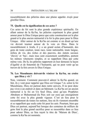 38                   INITIATION A L’ISLAM

rassemblement des pèlerins dans une plaine appelée Arafa pour
glorifier Dieu.

75. Quelle est la signification de ces actes ?
Ces actes de foi sont la plus grande expérience spirituelle. En
allant autour de la Ka‘ba, les pèlerins expriment le plus grand
amour pour le Dieu Unique parce que cette construction est le plus
grand et le plus ancien mémorial à la foi la plus pure pour le Dieu
Unique. Aller autour de la Ka‘ba est comme si on disait qu’une
vie devrait tourner autour de la voie en Dieu. Dans le
rassemblement à Arafa, il y a un grand océan d’humanité, des
gens de toute couleur, toute race, toute nationalité, toute langue,
milieu de vie, des riches et des pauvres, des statuts sociaux
‘élevés’ et ‘bas’, mais tous sont exactement semblables, portent
les mêmes vêtements simples, et se rappellent Dieu par cette
même voie. De là, les pèlerins rapportent en leur demeure la leçon
d’égalité et de fraternité de l’humanité, qui ne peut venir qu’au
travers de la fois envers le Dieu Unique.

76. Les Musulmans doivent-ils vénérer la Ka‘ba, ou croire
     que Dieu y vit ?
Non, vraiment. Comment peuvent-il adorer la Ka‘ba quand, en
fait, ils y vont pour rappeler que Dieu est Unique ? et, selon la foi
Musulmane, Dieu est partout dans notre univers, Il ne peut donc
pas vivre à un endroit et dans un bâtiment. La Ka‘ba est un ancien
mémorial à la foi en Un Seul Dieu, ainsi qu’aux Prophètes
Abraham et Muhammad (la Paix soit sur eux) qui enseignèrent
cette foi avec la plus grande vigueur. C’est un lieu pour le
rassemblement de toutes les nations, lieu où ils viennent ensemble
et se rappellent que seule cette foi peut les unir. Pourtant, bien que
Dieu est partout, aujourd’hui lorsque des centaines de milliers de
gens font le plus grand sacrifice pour se rassembler dans ce lieu
pour adorer Dieu, ce lieu reçoit le titre de ‘Maison de Dieu’,
comme la Ka‘ba est nommée.
 
