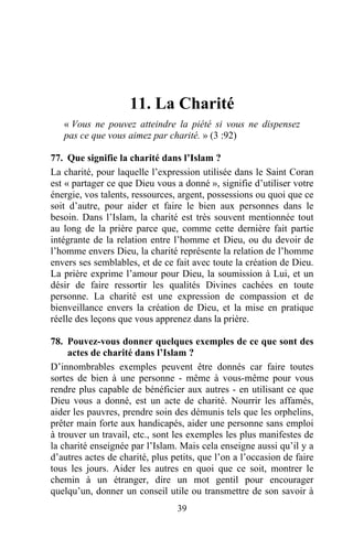 11. La Charité
   « Vous ne pouvez atteindre la piété si vous ne dispensez
   pas ce que vous aimez par charité. » (3 :92)

77. Que signifie la charité dans l’Islam ?
La charité, pour laquelle l’expression utilisée dans le Saint Coran
est « partager ce que Dieu vous a donné », signifie d’utiliser votre
énergie, vos talents, ressources, argent, possessions ou quoi que ce
soit d’autre, pour aider et faire le bien aux personnes dans le
besoin. Dans l’Islam, la charité est très souvent mentionnée tout
au long de la prière parce que, comme cette dernière fait partie
intégrante de la relation entre l’homme et Dieu, ou du devoir de
l’homme envers Dieu, la charité représente la relation de l’homme
envers ses semblables, et de ce fait avec toute la création de Dieu.
La prière exprime l’amour pour Dieu, la soumission à Lui, et un
désir de faire ressortir les qualités Divines cachées en toute
personne. La charité est une expression de compassion et de
bienveillance envers la création de Dieu, et la mise en pratique
réelle des leçons que vous apprenez dans la prière.

78. Pouvez-vous donner quelques exemples de ce que sont des
     actes de charité dans l’Islam ?
D’innombrables exemples peuvent être donnés car faire toutes
sortes de bien à une personne - même à vous-même pour vous
rendre plus capable de bénéficier aux autres - en utilisant ce que
Dieu vous a donné, est un acte de charité. Nourrir les affamés,
aider les pauvres, prendre soin des démunis tels que les orphelins,
prêter main forte aux handicapés, aider une personne sans emploi
à trouver un travail, etc., sont les exemples les plus manifestes de
la charité enseignée par l’Islam. Mais cela enseigne aussi qu’il y a
d’autres actes de charité, plus petits, que l’on a l’occasion de faire
tous les jours. Aider les autres en quoi que ce soit, montrer le
chemin à un étranger, dire un mot gentil pour encourager
quelqu’un, donner un conseil utile ou transmettre de son savoir à
                                 39
 
